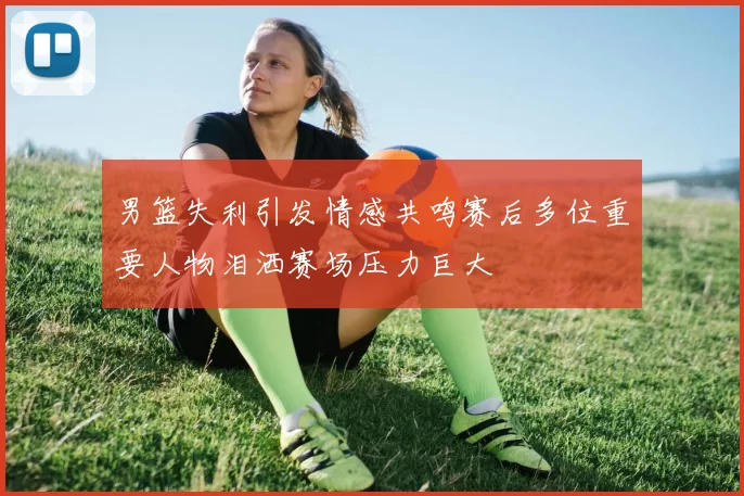 男篮失利引发情感共鸣赛后多位重要人物泪洒赛场压力巨大