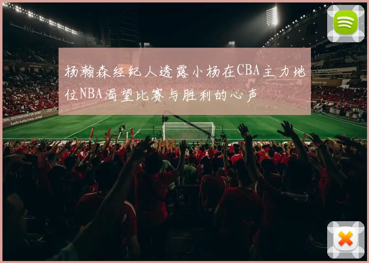 杨瀚森经纪人透露小杨在CBA主力地位NBA渴望比赛与胜利的心声