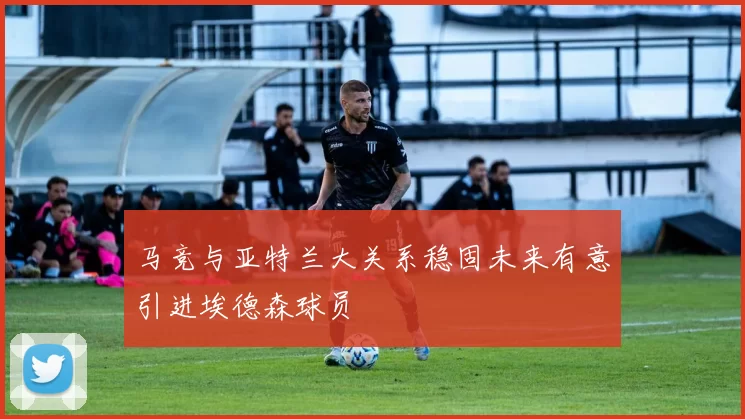 马竞与亚特兰大关系稳固未来有意引进埃德森球员