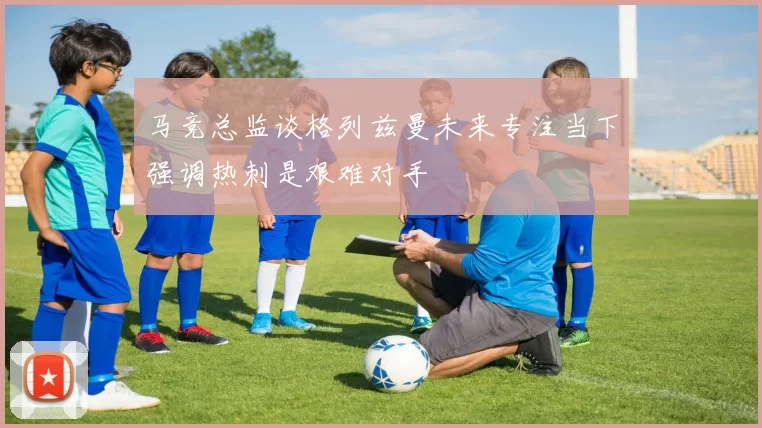 马竞总监谈格列兹曼未来专注当下强调热刺是艰难对手