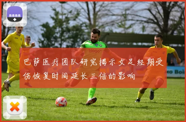 巴萨医疗团队研究揭示女足经期受伤恢复时间延长三倍的影响