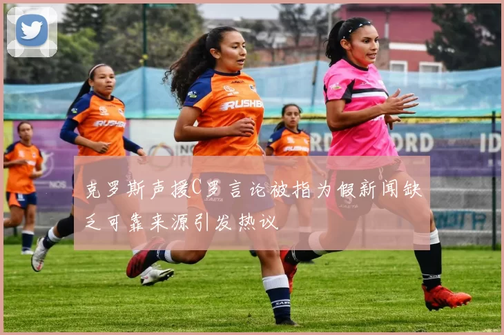 克罗斯声援C罗言论被指为假新闻缺乏可靠来源引发热议