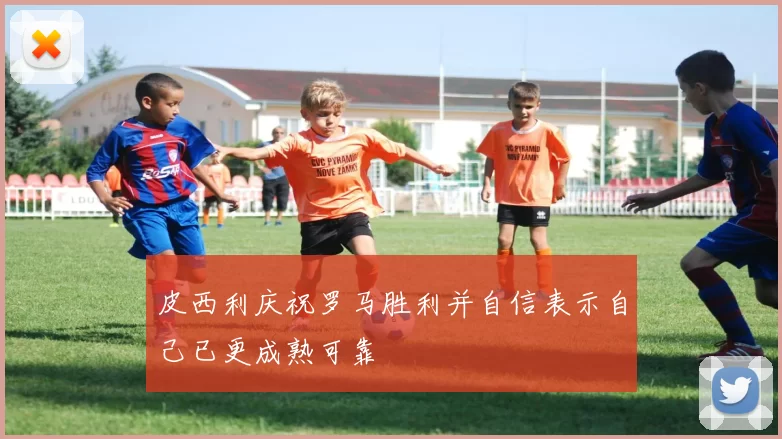 皮西利庆祝罗马胜利并自信表示自己已更成熟可靠