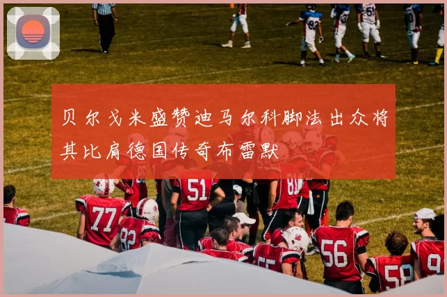 贝尔戈米盛赞迪马尔科脚法出众将其比肩德国传奇布雷默