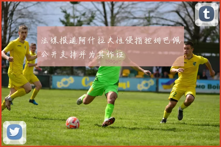 法媒报道阿什拉夫性侵指控姆巴佩公开支持并为其作证