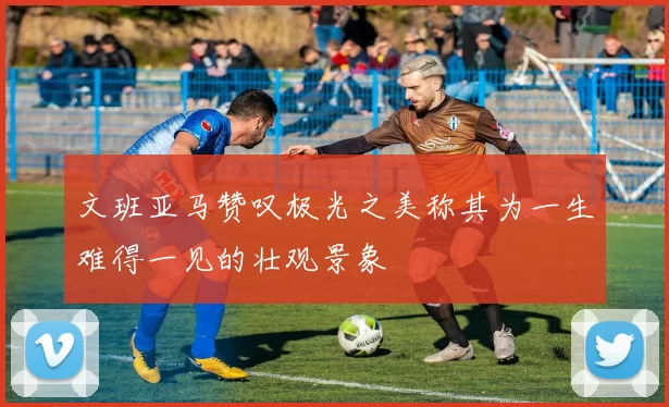 文班亚马赞叹极光之美称其为一生难得一见的壮观景象