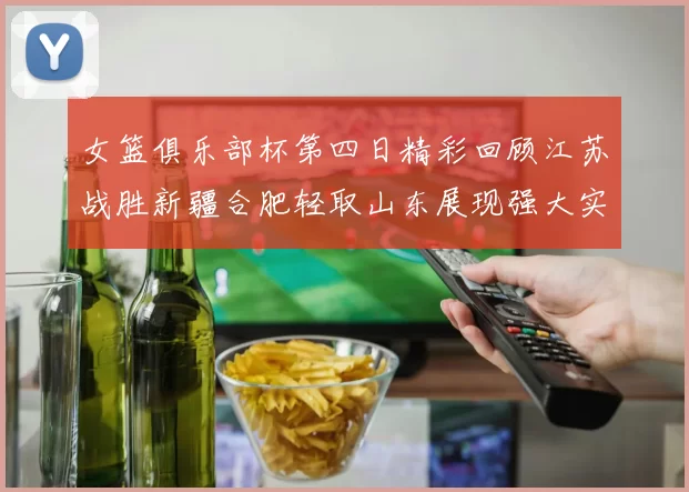 女篮俱乐部杯第四日精彩回顾江苏战胜新疆合肥轻取山东展现强大实力
