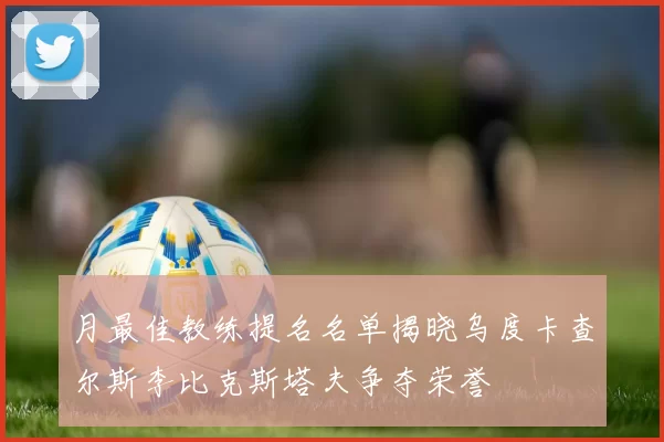 月最佳教练提名名单揭晓乌度卡查尔斯李比克斯塔夫争夺荣誉