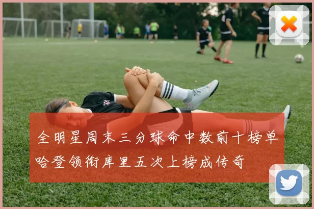 全明星周末三分球命中数前十榜单哈登领衔库里五次上榜成传奇