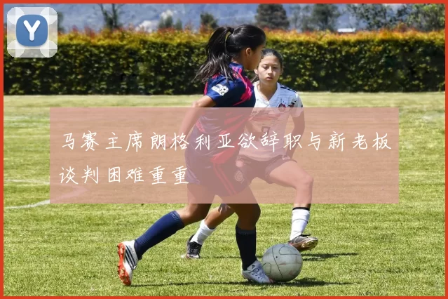 马赛主席朗格利亚欲辞职与新老板谈判困难重重