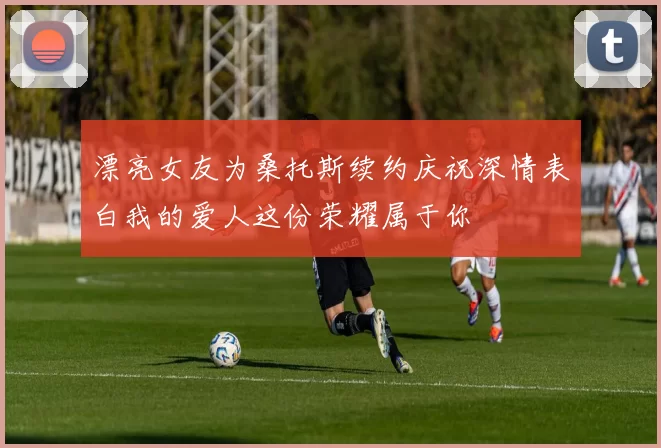 漂亮女友为桑托斯续约庆祝深情表白我的爱人这份荣耀属于你