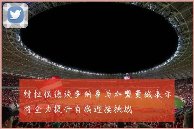 特拉福德谈多纳鲁马加盟曼城表示将全力提升自我迎接挑战