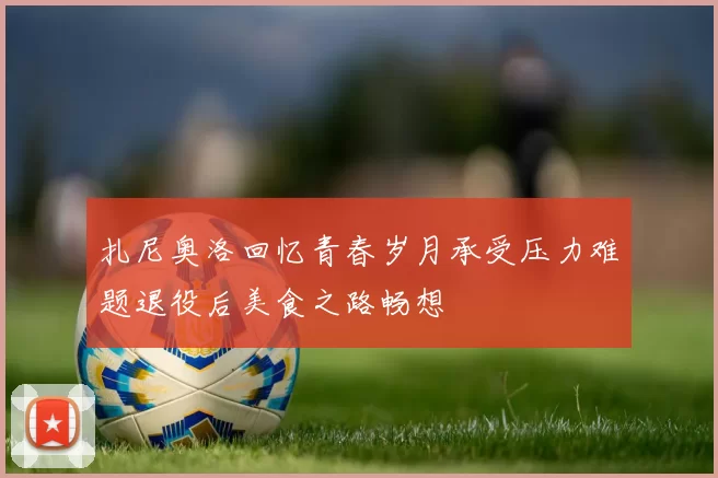 扎尼奥洛回忆青春岁月承受压力难题退役后美食之路畅想