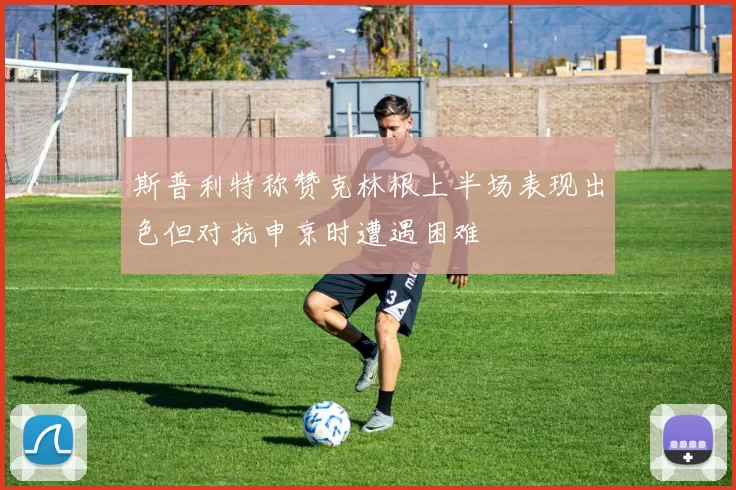 斯普利特称赞克林根上半场表现出色但对抗申京时遭遇困难
