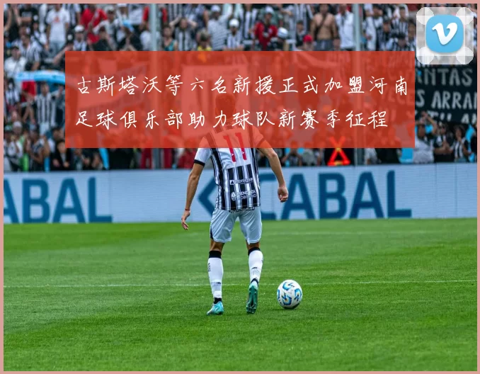 古斯塔沃等六名新援正式加盟河南足球俱乐部助力球队新赛季征程