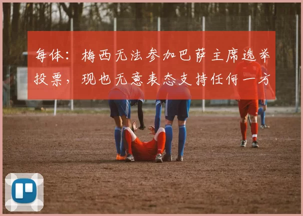 每体：梅西无法参加巴萨主席选举投票，现也无意表态支持任何一方