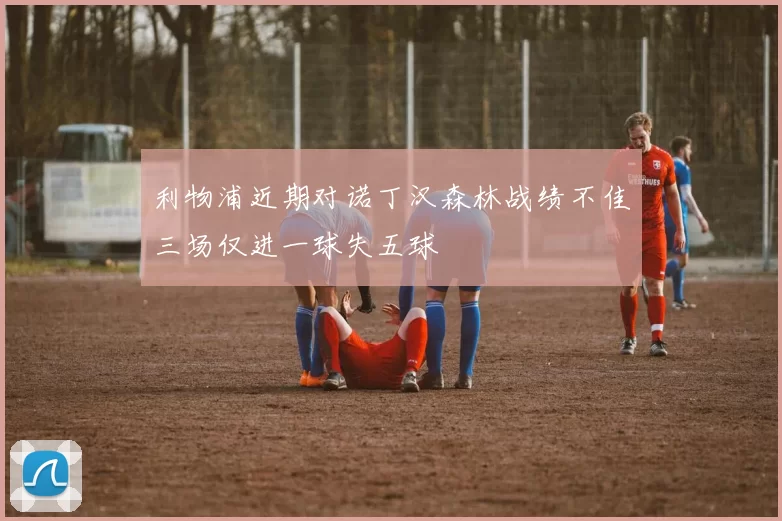利物浦近期对诺丁汉森林战绩不佳三场仅进一球失五球